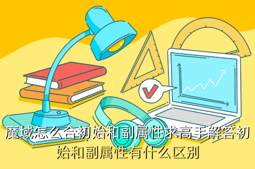 魔域怎么合初始和副属性求高手解答初始和副属性有什么区别